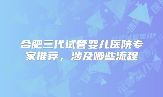 合肥三代试管婴儿医院专家推荐,涉及哪些流程