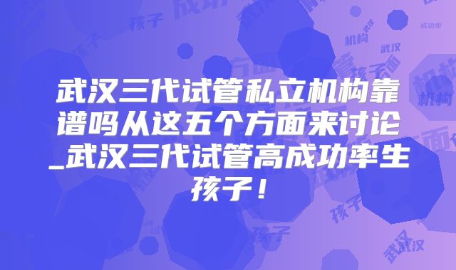 武汉三代试管私立机构靠谱吗从这五个方面来讨论_武汉三代试管高成功率生孩子！