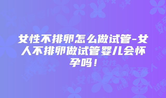 女性不排卵怎么做试管-女人不排卵做试管婴儿会怀孕吗！
