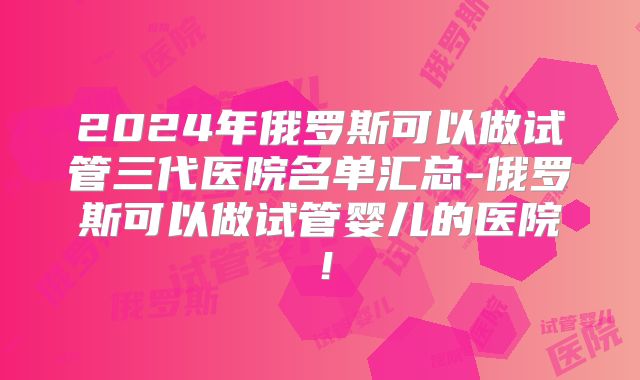 2024年俄罗斯可以做试管三代医院名单汇总-俄罗斯可以做试管婴儿的医院！