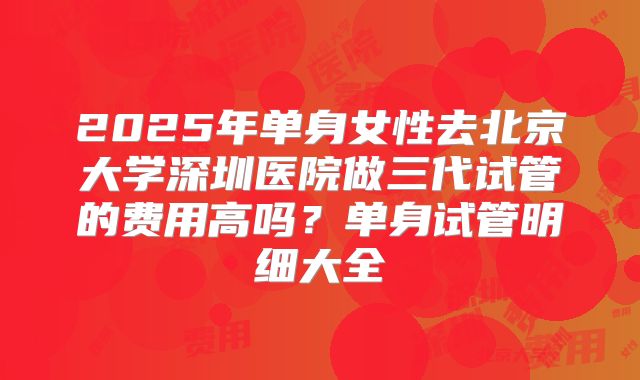 2025年单身女性去北京大学深圳医院做三代试管的费用高吗?单身试管明细大全