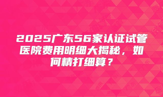 2025广东56家认证试管医院费用明细大揭秘，如何精打细算？