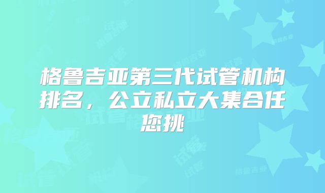 格鲁吉亚第三代试管机构排名，公立私立大集合任您挑