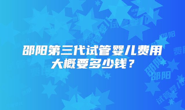 邵阳第三代试管婴儿费用大概要多少钱？