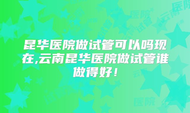 昆华医院做试管可以吗现在,云南昆华医院做试管谁做得好！