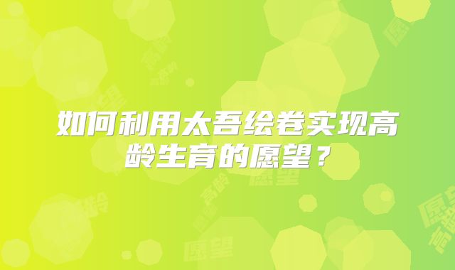 如何利用太吾绘卷实现高龄生育的愿望？