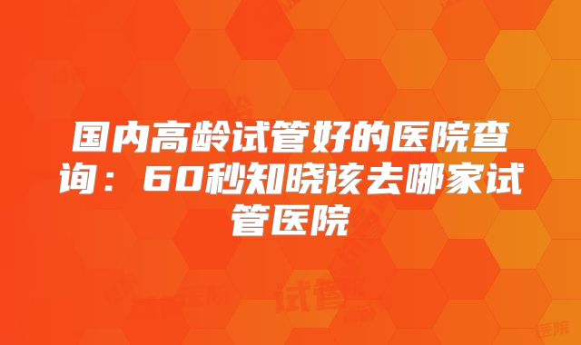 国内高龄试管好的医院查询:60秒知晓该去哪家试管医院