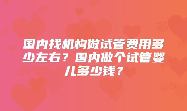 国内找机构做试管费用多少左右？国内做个试管婴儿多少钱？