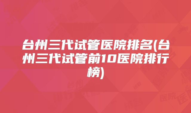 台州三代试管医院排名(台州三代试管前10医院排行榜)