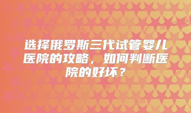 选择俄罗斯三代试管婴儿医院的攻略,如何判断医院的好坏?