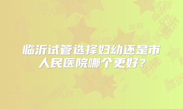 临沂试管选择妇幼还是市人民医院哪个更好？