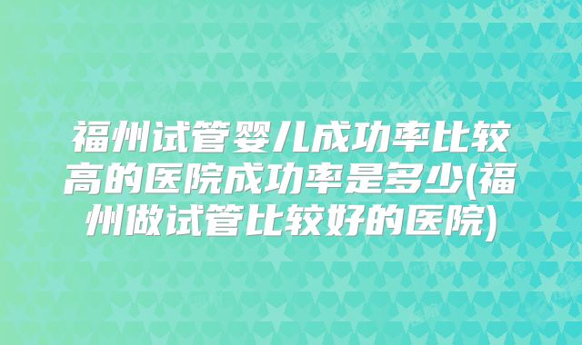 福州试管婴儿成功率比较高的医院成功率是多少(福州做试管比较好的医院)