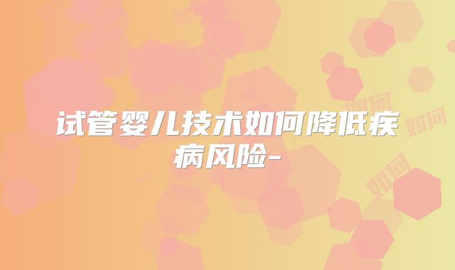 试管婴儿技术如何降低疾病风险-