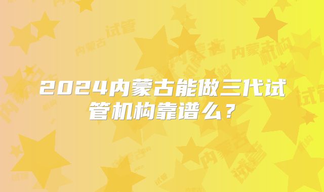 2024内蒙古能做三代试管机构靠谱么？
