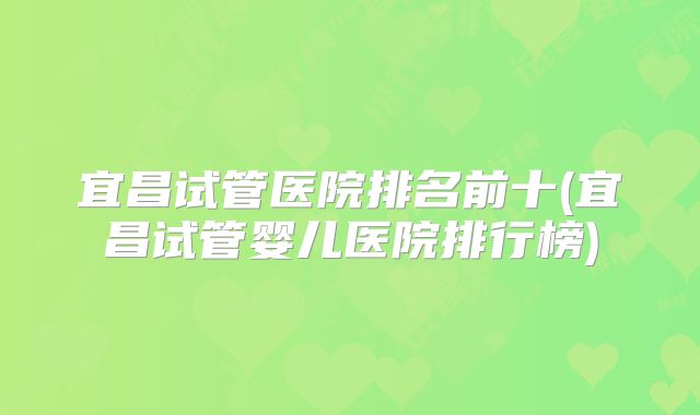 宜昌试管医院排名前十(宜昌试管婴儿医院排行榜)