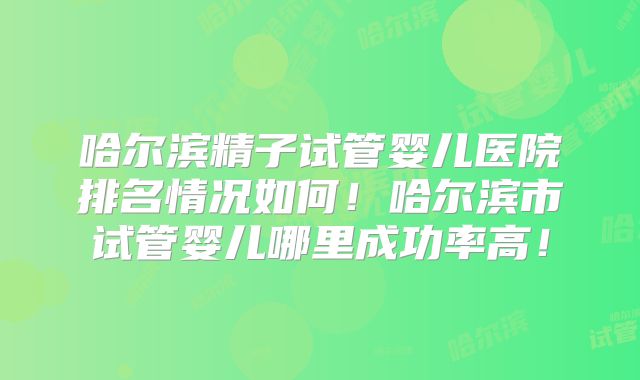 哈尔滨精子试管婴儿医院排名情况如何!哈尔滨市试管婴儿哪里成功率高!
