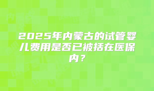 2025年内蒙古的试管婴儿费用是否已被括在医保内？