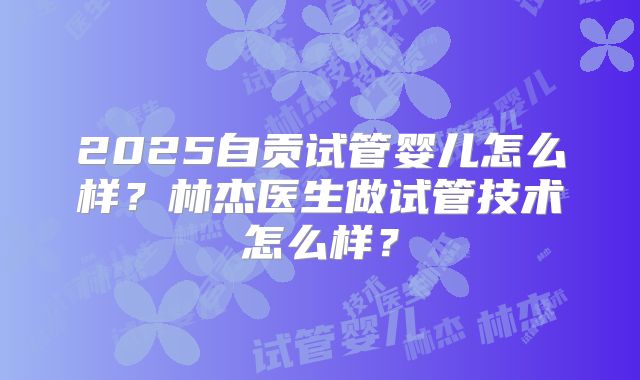 2025自贡试管婴儿怎么样？林杰医生做试管技术怎么样？