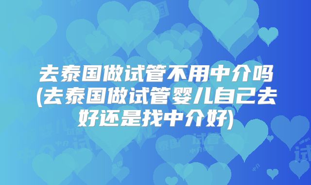 去泰国做试管不用中介吗(去泰国做试管婴儿自己去好还是找中介好)