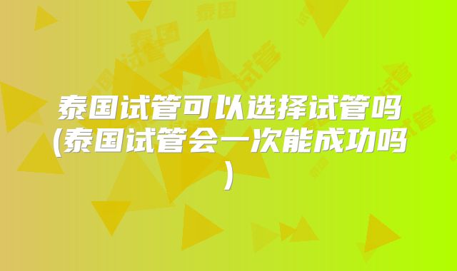 泰国试管可以选择试管吗(泰国试管会一次能成功吗)