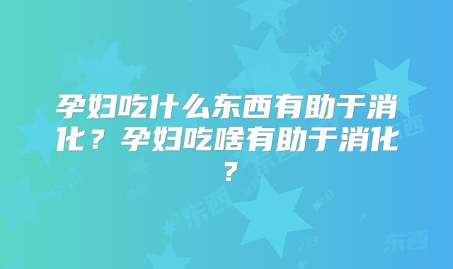 孕妇吃什么东西有助于消化?孕妇吃啥有助于消化?