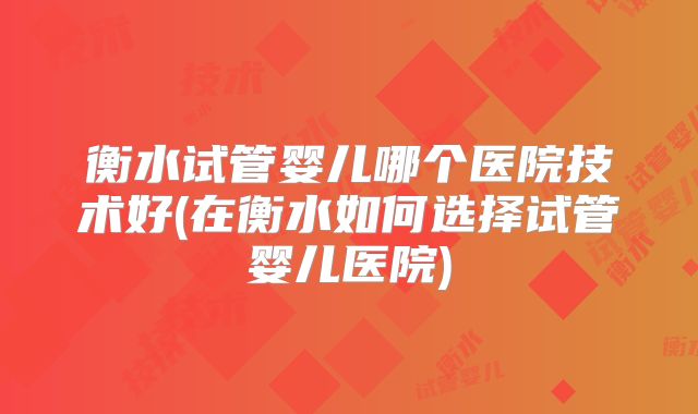 衡水试管婴儿哪个医院技术好(在衡水如何选择试管婴儿医院)