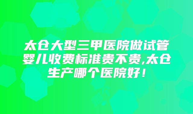 太仓大型三甲医院做试管婴儿收费标准贵不贵,太仓生产哪个医院好！