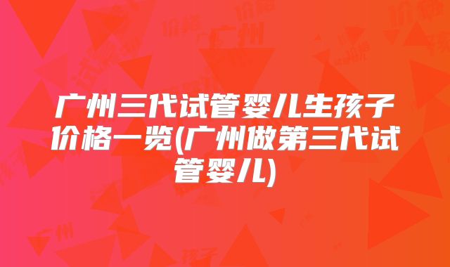 广州三代试管婴儿生孩子价格一览(广州做第三代试管婴儿)