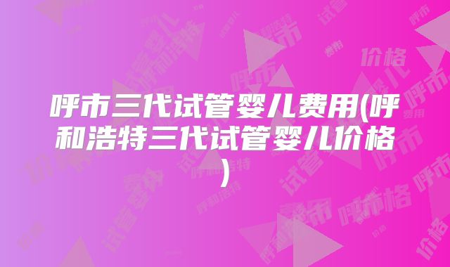 呼市三代试管婴儿费用(呼和浩特三代试管婴儿价格)