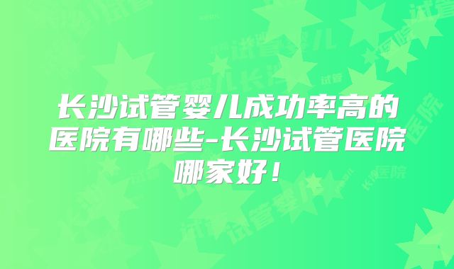 长沙试管婴儿成功率高的医院有哪些-长沙试管医院哪家好！