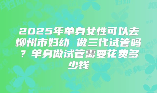2025年单身女性可以去柳州市妇幼 做三代试管吗?单身做试管需要花费多少钱