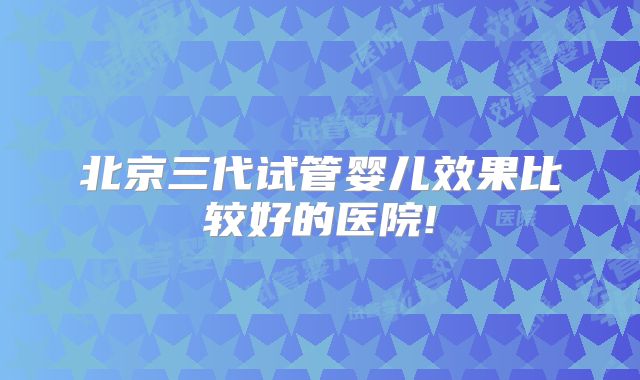 北京三代试管婴儿效果比较好的医院!