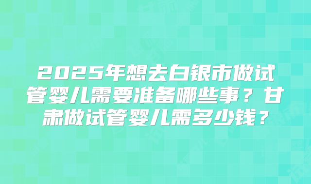 2025年想去白银市做试管婴儿需要准备哪些事？甘肃做试管婴儿需多少钱？