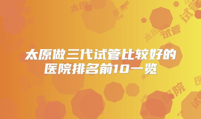 太原做三代试管比较好的医院排名前10一览