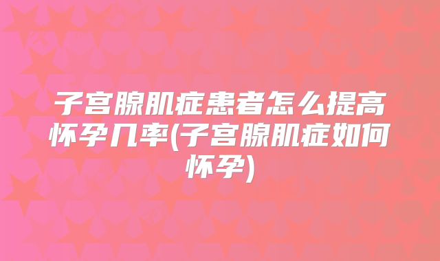 子宫腺肌症患者怎么提高怀孕几率(子宫腺肌症如何怀孕)