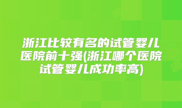 浙江比较有名的试管婴儿医院前十强(浙江哪个医院试管婴儿成功率高)