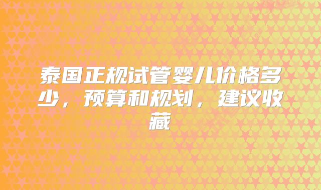 泰国正规试管婴儿价格多少，预算和规划，建议收藏