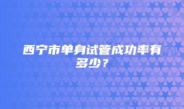 西宁市单身试管成功率有多少?