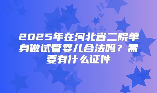 2025年在河北省二院单身做试管婴儿合法吗?需要有什么证件