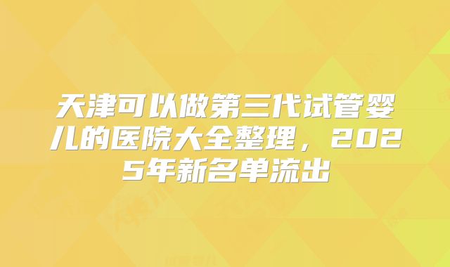 天津可以做第三代试管婴儿的医院大全整理，2025年新名单流出