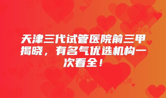 天津三代试管医院前三甲揭晓，有名气优选机构一次看全！