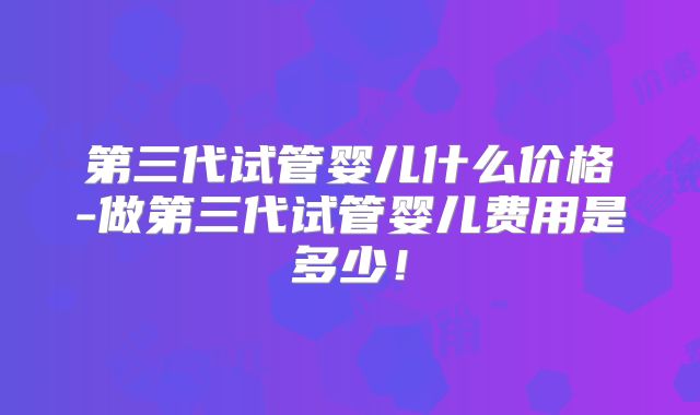 第三代试管婴儿什么价格-做第三代试管婴儿费用是多少！