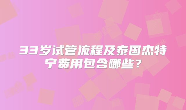 33岁试管流程及泰国杰特宁费用包含哪些？