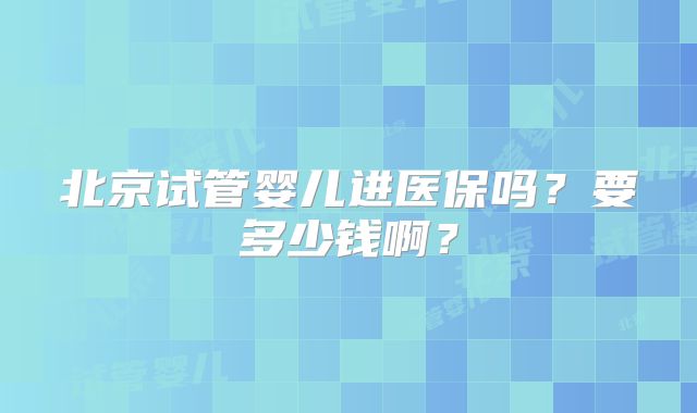 北京试管婴儿进医保吗?要多少钱啊?