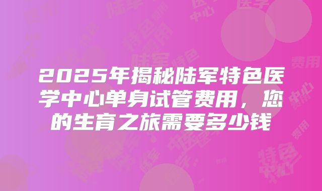 2025年揭秘陆军特色医学中心单身试管费用,您的生育之旅需要多少钱