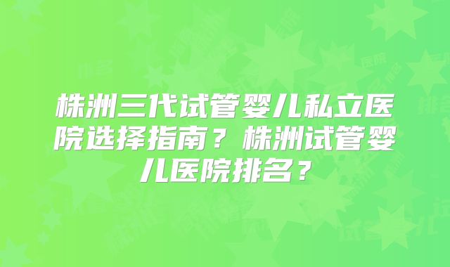 株洲三代试管婴儿私立医院选择指南？株洲试管婴儿医院排名？