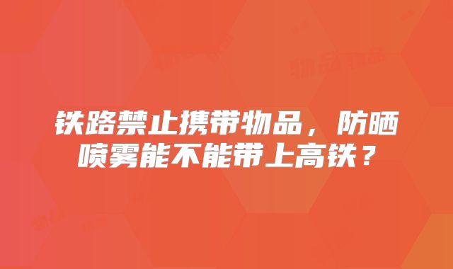 铁路禁止携带物品，防晒喷雾能不能带上高铁？