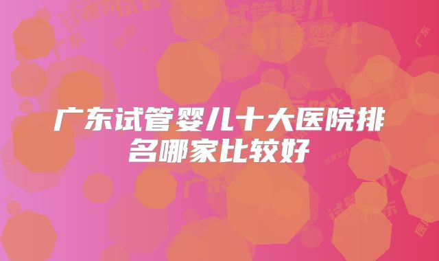 广东试管婴儿十大医院排名哪家比较好