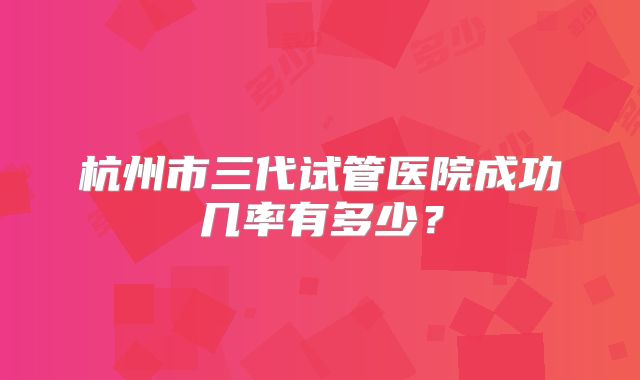 杭州市三代试管医院成功几率有多少？