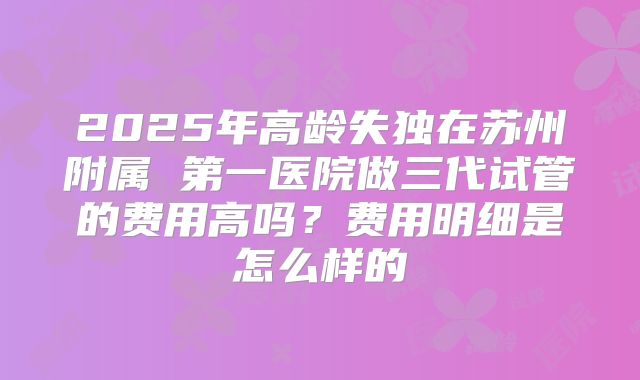 2025年高龄失独在苏州附属 第一医院做三代试管的费用高吗?费用明细是怎么样的
